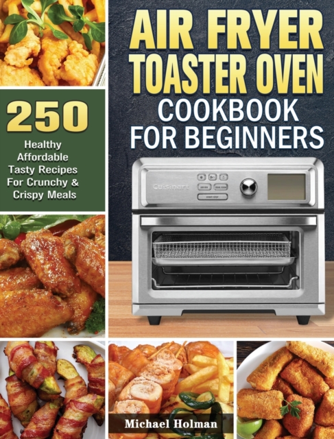 Air Fryer Toaster Oven Cookbook For Beginners : 250 Healthy Affordable Tasty Recipes For Crunchy & Crispy Meals, Hardback Book