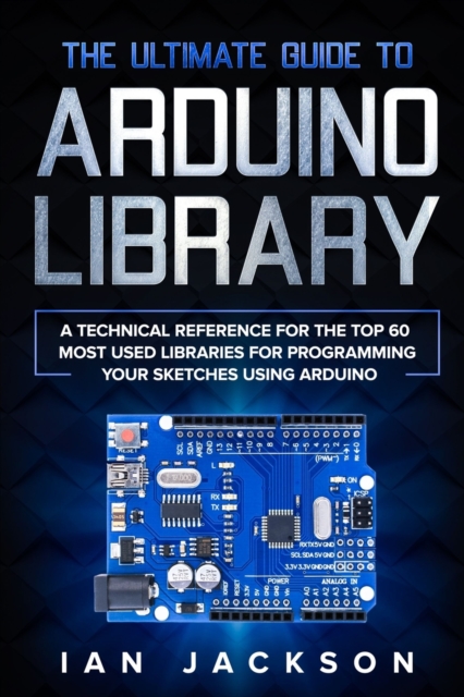 The Ultimate Guide to Arduino Library : A Technical Reference for the Top 60 Most Used Libraries for programming your Sketches using Arduino, Paperback / softback Book