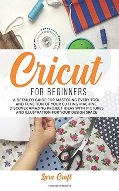 Cricut For Beginners : A Detailed Guide for Mastering every Tool and Function of Your Cutting Machine. Discover Amazing Project Ideas with Pictures and Illustration for Your Design Space, Hardback Book