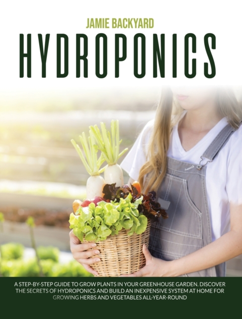 Hydroponics : A Step-By-Step Guide to Grow Plants in Your Greenhouse Garden. Discover the Secrets of Hydroponics and Build an Inexpensive System at Home for Growing Herbs and Vegetables All-Year-Round, Hardback Book