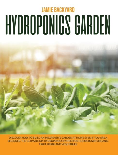 Hydroponics Garden : Discover How to Build an Inexpensive Garden at Home Even if You Are a Beginner. The Ultimate DIY Hydroponics System for Homegrown Organic Fruit, Herbs and Vegetables, Hardback Book