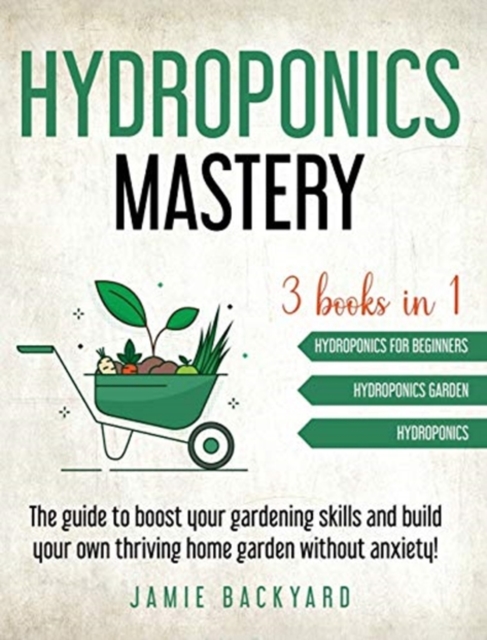 Hydroponics Mastery : Hydroponics For Beginners + Hydroponics Garden + Hydroponics. The guide to boost your gardening skills and build your own thriving home garden without anxiety!, Hardback Book
