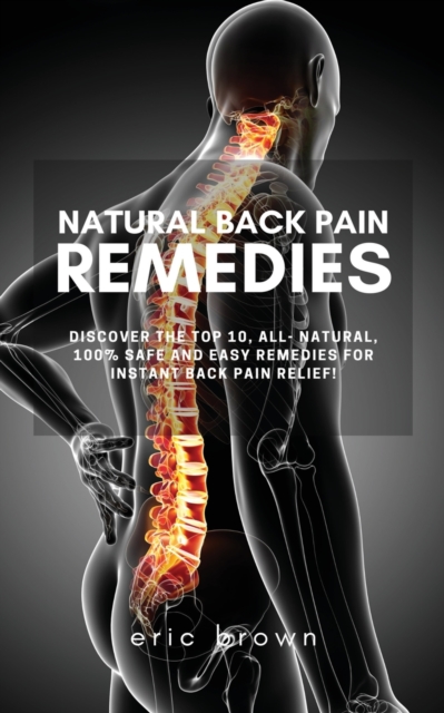 Natural Back Pain Remedies : Discover the Top 10, All-Natural, 100% Safe and Easy Remedies for Instant Back Pain Relief!, Paperback / softback Book