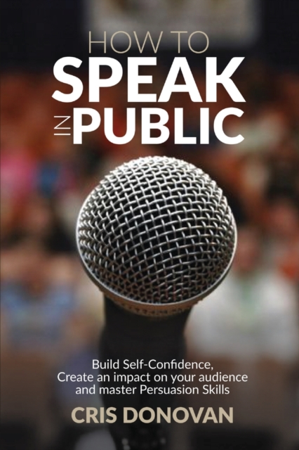 How to Speak in Public : Build Self-Confidence, Create an Impact on your Audience and Master Persuasion Skills, Paperback / softback Book