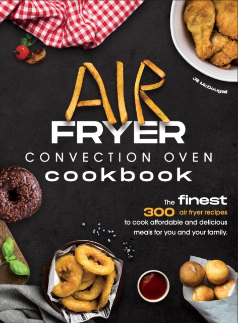 Air Fryer Convection Oven Cookbook : The Finest 300 Air Fryer Recipes to Cook Affordable and Delicious Meals for You and Your Family. Cut Down on Oil and Fat with this Quick & Easy Meal Preparation Gu, Hardback Book