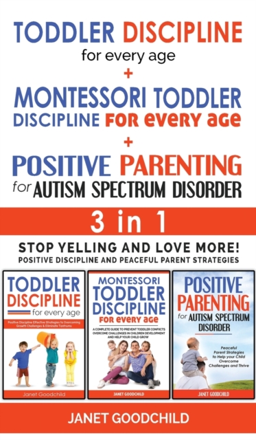 TODDLER DISCIPLINE FOR EVERY AGE + MONTESSORI TODDLER DISCIPLINE + POSITIVE PARENTING FOR AUTISM SPECTRUM DISORDER - 3 in 1 : Stop Yelling and Love More! Positive Discipline and Peaceful Parent Strate, Hardback Book