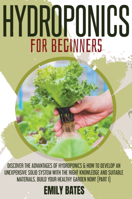 Hydroponics for Beginners : Discover the Advantages of Hydroponics & How to Develop an Unexpensive Solid System with the Right Knowledge and Suitable Materials. Build your healthy garden now! (part 1), Paperback / softback Book