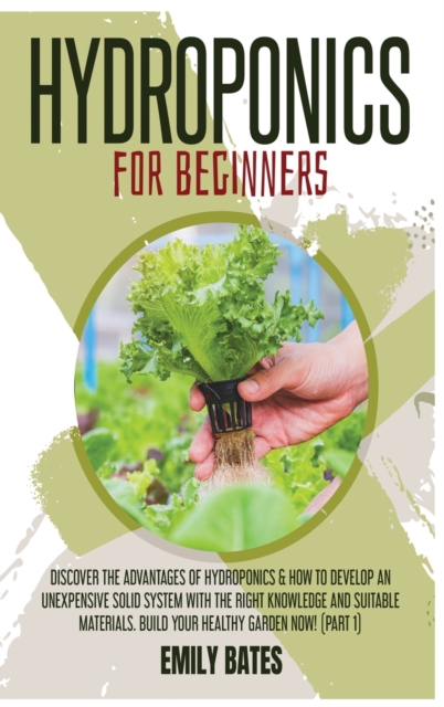 Hydroponics for Beginners : Discover the Advantages of Hydroponics & How to Develop an Unexpensive Solid System with the Right Knowledge and Suitable Materials. Build your healthy garden now! (part 1), Hardback Book