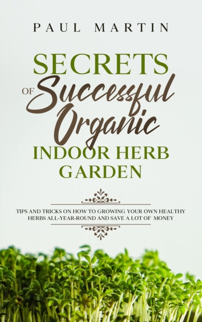 Secrets of Successful Organic Indoor Herb Garden : Tips and Tricks on How to Growing Your Own Healthy Herbs All-Year-Round and Save a Lot of Money, Hardback Book