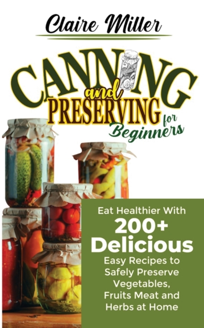 Canning and Preserving for Beginners : Eat Healthier With 200+ Delicious Easy Recipes to Safely Preserve Vegetables, Fruits Meat and Herbs at Home, Paperback / softback Book