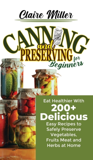 Canning and Preserving for Beginners : Eat Healthier With 200+ Delicious Easy Recipes to Safely Preserve Vegetables, Fruits Meat and Herbs at Home, Hardback Book