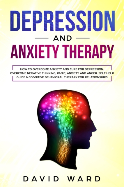 Depression and Anxiety Therapy : How To Overcome Anxiety And Cure For Depression. Overcome Negative Thinking, Panic, Anxiety And Anger. Self Help Guide & Cognitive Behavioral Therapy For Relationships, Paperback / softback Book