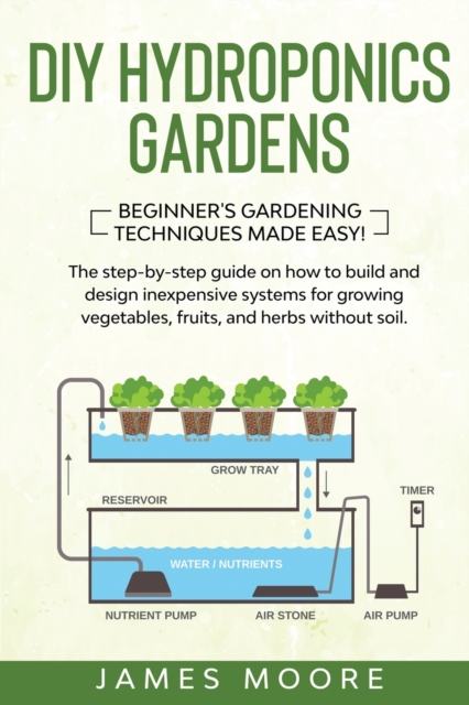 DIY Hydroponics Gardens : The Step-by-Step Guide on How to Build and Design Inexpensive Systems for Growing Vegetables, Fruits, and Herbs without Soil. Beginner's Gardening Techniques Made Easy!, Paperback / softback Book