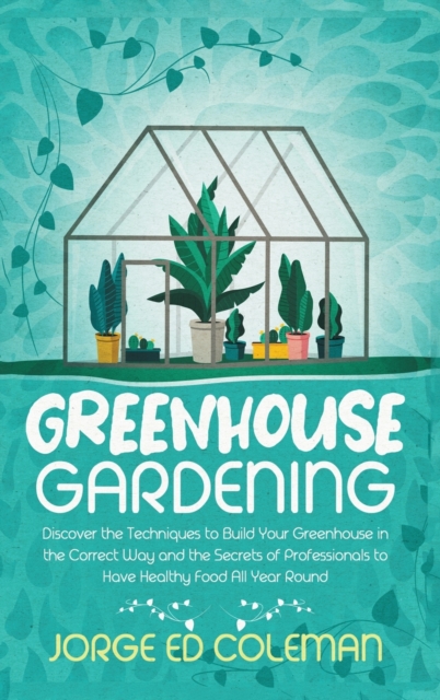 Greenhouse Gardening : Discover the Techniques to Build Your Greenhouse in the Correct Way and the Secrets of Professionals to Have Healthy Food All Year Round, Hardback Book