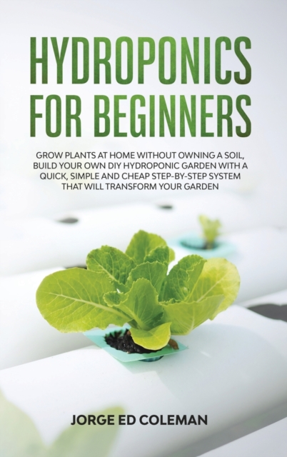 Hydroponics for Beginners : Grow Plants at Home Without Owning a Soil, Build Your Own DIY Hydroponics Garden With a Quick, Simple and Cheap STEP-BY-STEP System That Will Transform Your Garden, Hardback Book