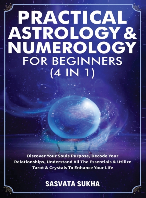 Practical Astrology & Numerology For Beginners (4 in 1) : Discover Your Souls Purpose, Decode Your Relationships, Understand All The Essentials & Utilize Tarot & Crystals To Enhance Your Life, Hardback Book