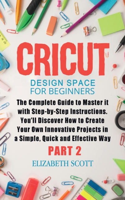 Cricut Design Space for Beginners : The Complete Guide to Master it with Step-by-Step Instructions. You'll Discover How to Create Your Own Innovative Projects in a Simple and Effective Way (Part 2), Hardback Book