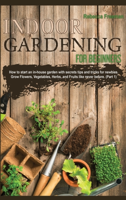 Indoor Gardening for Beginners : How to start an in-house garden with secrets tips and tricks for newbies. Grow Flowers, Vegetables, Herbs, and Fruits like never before. (Part 1), Hardback Book