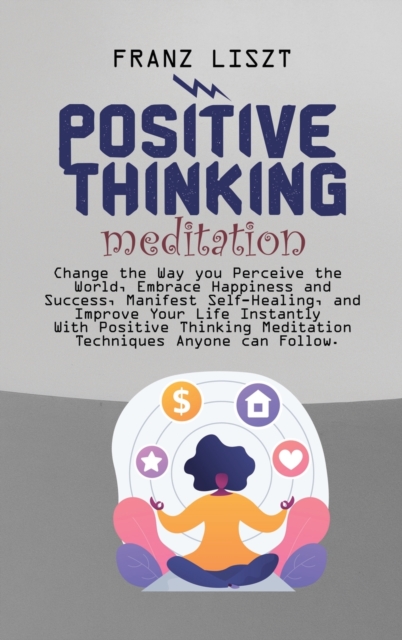 Positive Thinking Meditation : Change the Way you Perceive the World, Embrace Happiness and Success, Manifest Self Self-Healing, and Improve Your Life Instantly With Positive Thinking Meditation Techn, Hardback Book