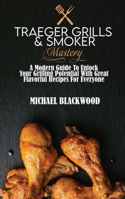 Traeger Grills and Smoker Mastery : A Modern Guide To Unlock Your Grilling Potential With Great Flavorful Recipes For Everyone, Hardback Book