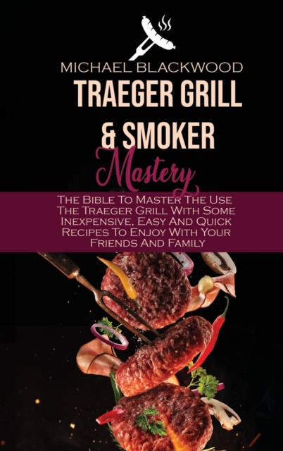 Traeger Grills and Smoker Mastery : The Bible To Master The Use The Traeger Grill With Some Inexpensive, Easy And Quick Recipes To Enjoy With Your Friends And Family, Hardback Book