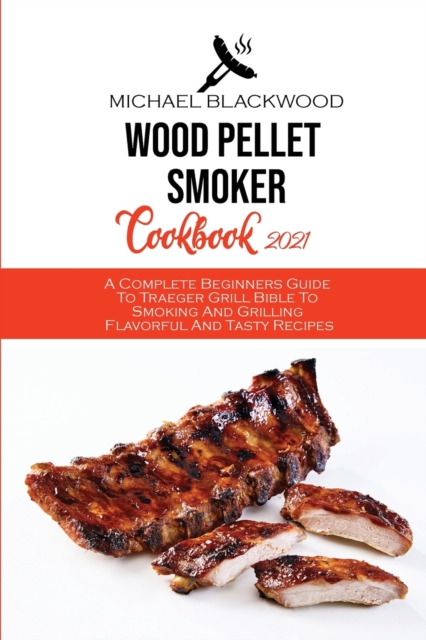 Wood Pellet Smoker Cookbook 2021 : A Complete Beginners Guide To Traeger Grill Bible To Smoking And Grilling Flavorful And Tasty Recipes, Paperback / softback Book