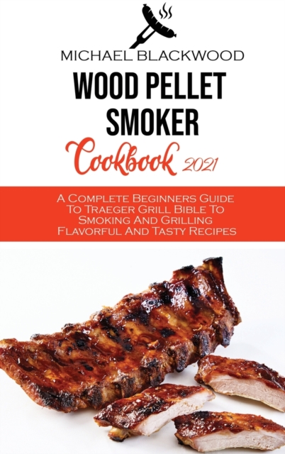 Wood Pellet Smoker Cookbook 2021 : A Complete Beginners Guide To Traeger Grill Bible To Smoking And Grilling Flavorful And Tasty Recipes, Hardback Book