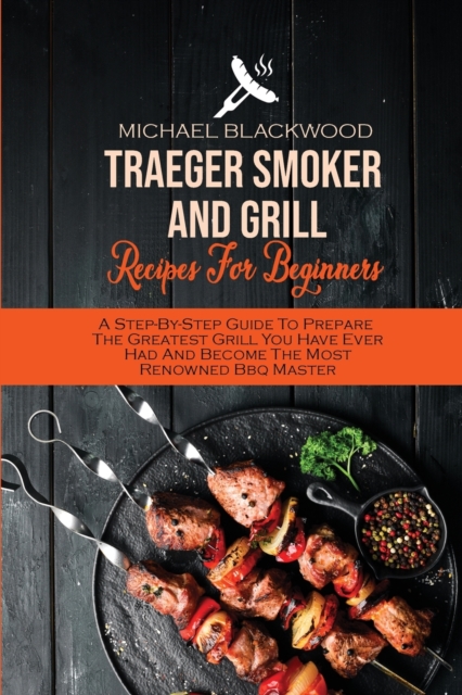 Traeger Smoker And Grill Recipes For Beginners : A Step-By-Step Guide To Prepare The Greatest Grill You Have Ever Had And Become The Most Renowned Bbq Master, Paperback / softback Book