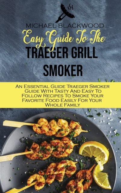 Easy Guide To The Traeger Grill Smoker : An Essential Guide Traeger Smoker Guide With Tasty And Easy To Follow Recipes To Smoke Your Favorite Food Easily For Your Whole Family, Hardback Book
