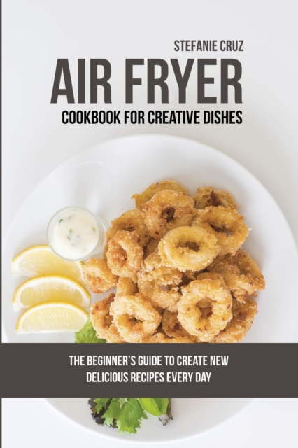 Air Fryer Cookbook for Creative Dishes : The Beginner's Guide to Create New Delicious Recipes Every Day, Paperback / softback Book