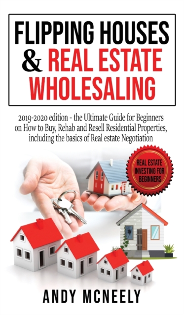Flipping Houses and Real Estate Wholesaling : 2019-2020 edition - the Ultimate Guide for Beginners on How to Buy, Rehab and Resell Residential Properties, including the basics of Real estate Negotiati, Hardback Book