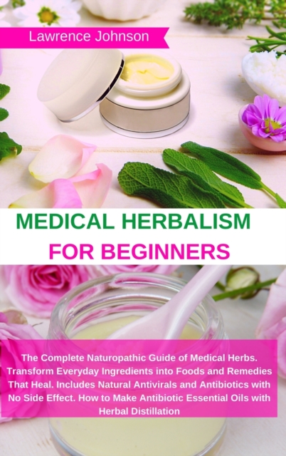 Medical Herbalism for Beginners : The Complete Naturopathic Guide of Medical Herbs. Transform Everyday Ingredients into Foods and Remedies That Heal. Includes Natural Antivirals and Antibiotics with N, Hardback Book