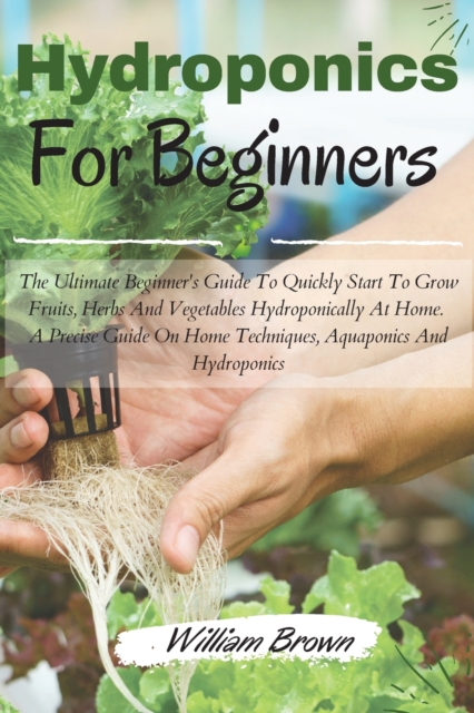Hydroponics for beginners : The Ultimate Beginner's Guide To Quickly Start To Grow Fruits, Herbs And Vegetables Hydroponically At Home. A Precise Guide On Home Techniques, Aquaponics And Hydroponics, Paperback / softback Book