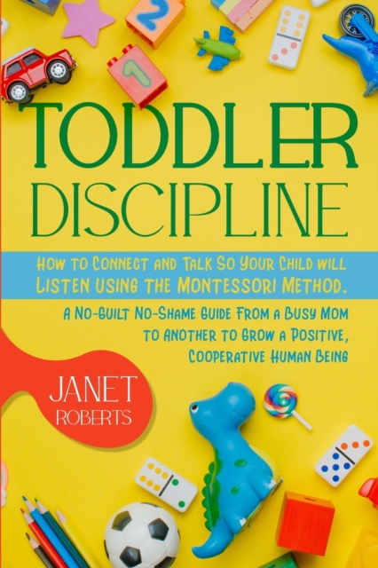 Toddler Discipline : How to Connect and Talk So Your Child will Listen using the Montessori Method. A No-Guilt No-Shame Guide From a Busy Mom to Another to Grow a Positive, Cooperative Human Being, Paperback / softback Book