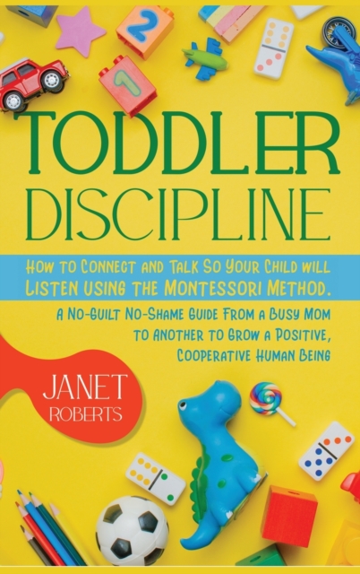 Toddler Discipline : How to Connect and Talk So Your Child will Listen using the Montessori Method. A No-Guilt No-Shame Guide From a Busy Mom to Another to Grow a Positive, Cooperative Human Being, Hardback Book