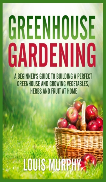 Greenhouse Gardening : A Beginner's Guide to Building a Perfect Greenhouse and growing Vegetables, Herbs and Fruit at Home, Hardback Book