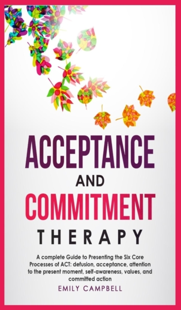 Acceptance and Commitment Therapy : A complete Guide to Presenting the Six Core Processes of ACT: defusion, acceptance, attention to the present moment, self-awareness, values, and committed action, Hardback Book