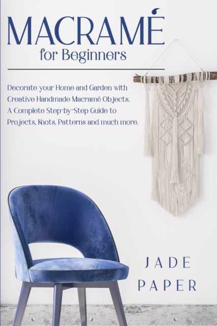 Macrame for beginners : Decorate your Home and Garden with Handmade Macrame Objects. A Complete Step-by-Step Guide to Projects, Knots, Patterns and much more., Paperback / softback Book