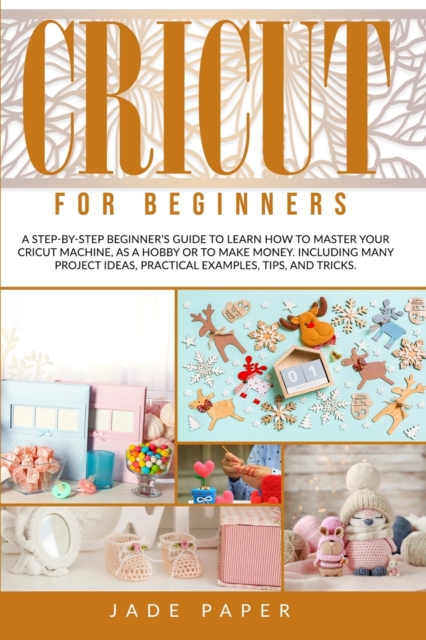 Cricut for Beginners : A Step-by-Step Beginner's Guide to Learn How to Master Your Cricut Machine, as a Hobby or to Make Money. Including Many Project Ideas, Practical Examples, Tips & Tricks., Paperback / softback Book