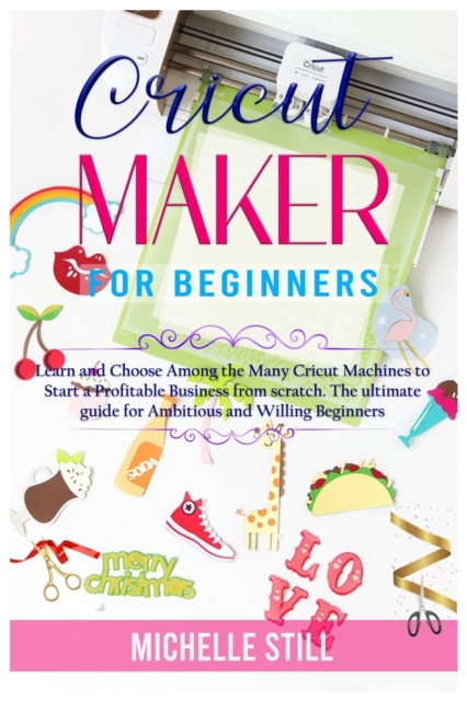 Cricut Maker for Beginners : Learn and Choose Among the many Cricut Machines to Start a Profitable Business from scratch. The ultimate guide for Ambitious and Willing Beginners, Paperback / softback Book