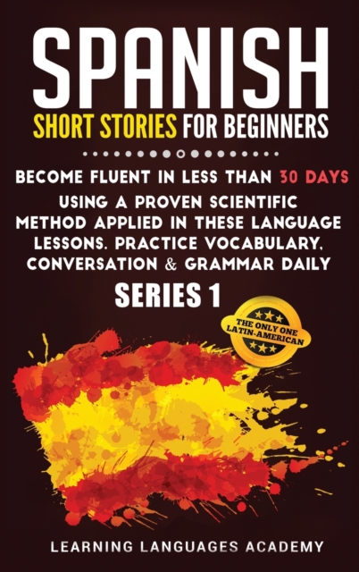 Spanish Short Stories for Beginners : : Become Fluent in Less Than 30 Days Using a Proven Scientific Method Applied in These Language Lessons. Practice Vocabulary, Conversation &amp; Grammar Daily (Se, Hardback Book