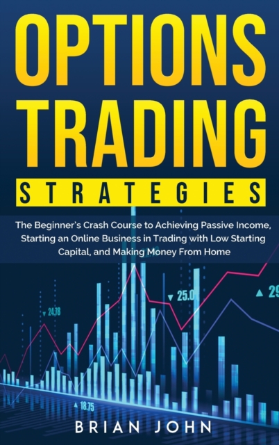 Options Trading Strategies : The Beginner's Crash Course to Achieving Passive Income, Starting an Online Business in Trading with Low Starting Capital, and Making Money From Home, Hardback Book