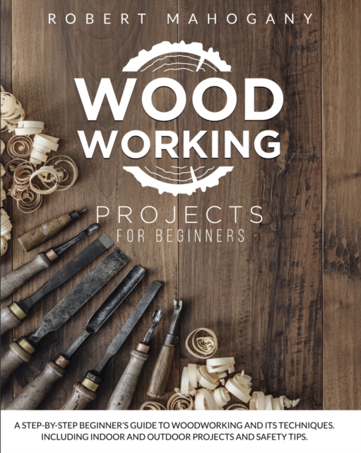Woodworking Projects for Beginners : A Step-By-Step Beginner's Guide To Woodworking and Its Techniques. Including Indoor and Outdoor Projects and Safety Tips, Paperback / softback Book