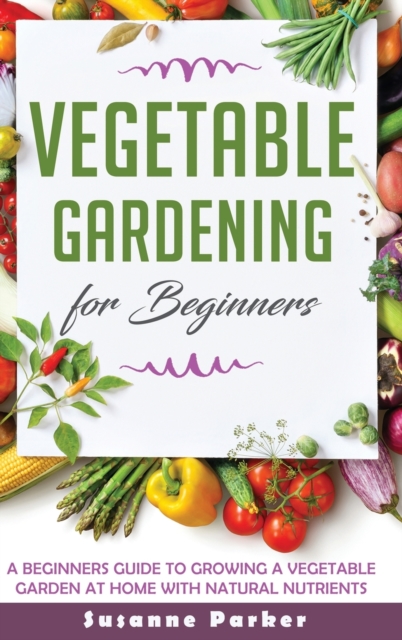Vegetable Gardening for Beginners : A Beginners Guide to Growe a Vegetable Garden at Home with Natural Nutrients, Hardback Book