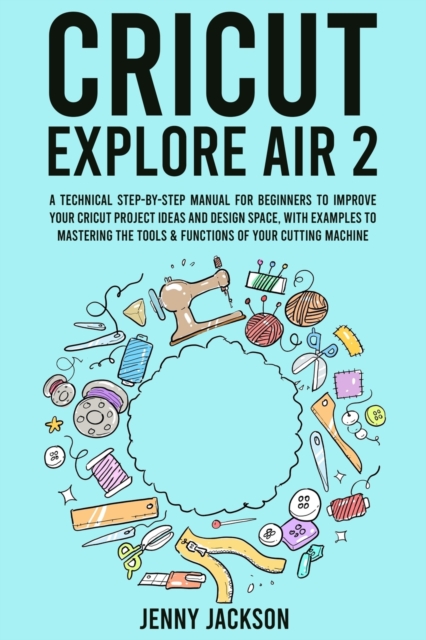 Cricut Explore Air 2 : A Technical Step-by-Step Manual for Beginners to Improve Your Cricut Project Ideas and Design Space, with Examples to Mastering the Tools & Functions of Your Cutting Machine, Paperback / softback Book