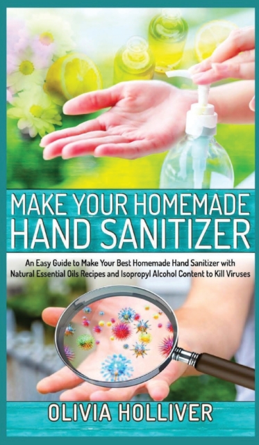 Make Your Homemade Hand Sanitizer : An Easy Guide to Make Your Best Homemade Hand Sanitizer with Natural Essential Oils Recipes and Isopropyl Alcohol Content to Kill Viruses, Hardback Book