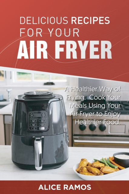Delicious Recipes for Your Air Fryer : A Healthier Way of Frying. Cook Your Meals Using Your Air Fryer to Enjoy Healthier Food, Paperback / softback Book