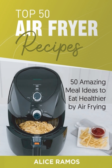 Top 50 Air Fryer Recipes : 50 Amazing Meal Ideas to Eat Healthier by Air Frying, Paperback / softback Book