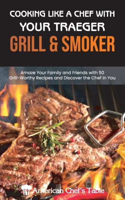 Cooking Like a Chef with Your Traeger Grill and Smoker : Amaze Your Family and Friends with 50 Grill-Worthy Recipes and Discover the Chef in You, Hardback Book