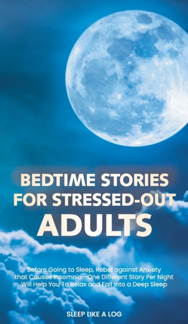Bedtime Stories for Stressed-Out Adults : Before Going to Sleep, Discover How to End Anxiety and Insomnia-One Different Tale Per Night Will Help You to Relax and Fall Sleep, Hardback Book